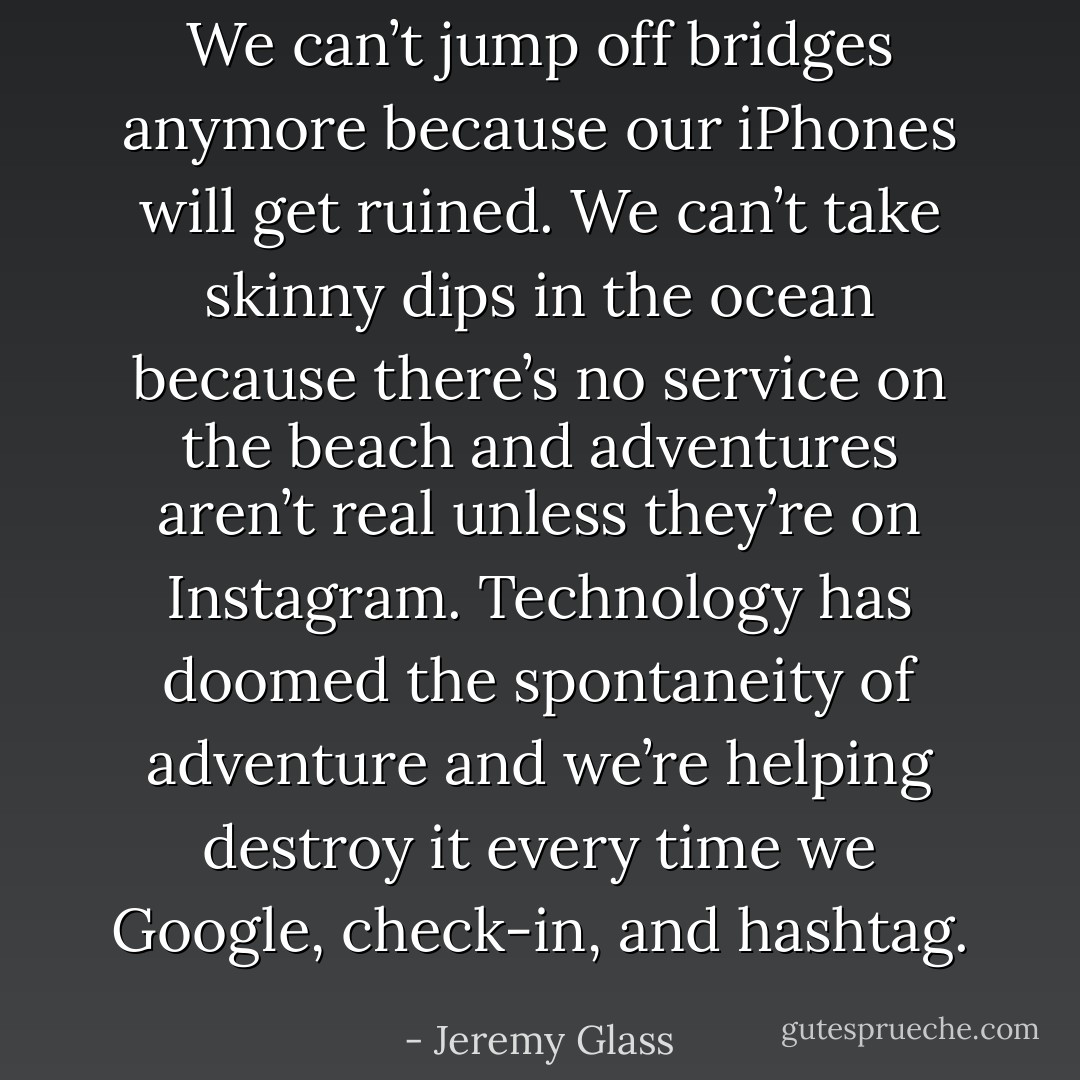 We can’t jump off bridges anymore because our iPhones will get ruined. We can’t take skinny dips in the ocean because there’s no service on the beach and adventures aren’t real unless they’re on Instagram. Technology has doomed the spontaneity of adventure and we’re helping destroy it every time we Google, check-in, and hashtag. - Jeremy Glass