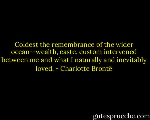 Coldest the remembrance of the wider ocean--wealth, caste, custom intervened between me and what I naturally and inevitably loved. - Charlotte Brontë