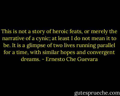 This is not a story of heroic feats, or merely the narrative of a cynic; at least I do not mean it to be. It is a glimpse of two lives running parallel for a time, with similar hopes and convergent dreams. - Ernesto Che Guevara