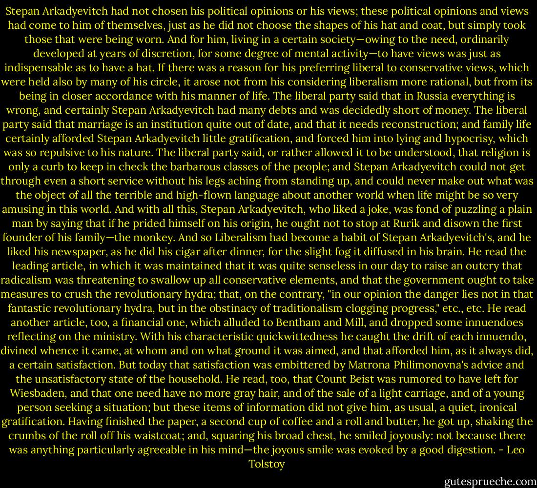 Stepan Arkadyevitch had not chosen his political opinions or his views; these political opinions and views had come to him of themselves, just as he did not choose the shapes of his hat and coat, but simply took those that were being worn. And for him, living in a certain society—owing to the need, ordinarily developed at years of discretion, for some degree of mental activity—to have views was just as indispensable as to have a hat. If there was a reason for his preferring liberal to conservative views, which were held also by many of his circle, it arose not from his considering liberalism more rational, but from its being in closer accordance with his manner of life. The liberal party said that in Russia everything is wrong, and certainly Stepan Arkadyevitch had many debts and was decidedly short of money. The liberal party said that marriage is an institution quite out of date, and that it needs reconstruction; and family life certainly afforded Stepan Arkadyevitch little gratification, and forced him into lying and hypocrisy, which was so repulsive to his nature. The liberal party said, or rather allowed it to be understood, that religion is only a curb to keep in check the barbarous classes of the people; and Stepan Arkadyevitch could not get through even a short service without his legs aching from standing up, and could never make out what was the object of all the terrible and high-flown language about another world when life might be so very amusing in this world. And with all this, Stepan Arkadyevitch, who liked a joke, was fond of puzzling a plain man by saying that if he prided himself on his origin, he ought not to stop at Rurik and disown the first founder of his family—the monkey. And so Liberalism had become a habit of Stepan Arkadyevitch's, and he liked his newspaper, as he did his cigar after dinner, for the slight fog it diffused in his brain. He read the leading article, in which it was maintained that it was quite senseless in our day to raise an outcry that radicalism was threatening to swallow up all conservative elements, and that the government ought to take measures to crush the revolutionary hydra; that, on the contrary, "in our opinion the danger lies not in that fantastic revolutionary hydra, but in the obstinacy of traditionalism clogging progress," etc., etc. He read another article, too, a financial one, which alluded to Bentham and Mill, and dropped some innuendoes reflecting on the ministry. With his characteristic quickwittedness he caught the drift of each innuendo, divined whence it came, at whom and on what ground it was aimed, and that afforded him, as it always did, a certain satisfaction. But today that satisfaction was embittered by Matrona Philimonovna's advice and the unsatisfactory state of the household. He read, too, that Count Beist was rumored to have left for Wiesbaden, and that one need have no more gray hair, and of the sale of a light carriage, and of a young person seeking a situation; but these items of information did not give him, as usual, a quiet, ironical gratification. Having finished the paper, a second cup of coffee and a roll and butter, he got up, shaking the crumbs of the roll off his waistcoat; and, squaring his broad chest, he smiled joyously: not because there was anything particularly agreeable in his mind—the joyous smile was evoked by a good digestion. - Leo Tolstoy