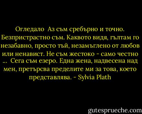 Огледало<br /><br />Аз съм сребърно и точно. Безпристрастно съм.<br />Каквото видя, гълтам го незабавно,<br />просто тъй, незамъглено от любов или ненавист.<br />Не съм жестоко - само честно ...<br /><br />Сега съм езеро. Една жена, надвесена над мен, претърсва<br />пределите ми за това, което представлява. - Sylvia Plath