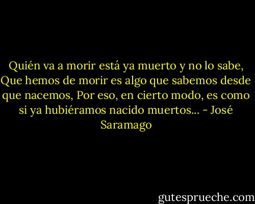 Quién va a morir está ya muerto y no lo sabe, Que hemos de morir es algo que sabemos desde que nacemos, Por eso, en cierto modo, es como si ya hubiéramos nacido muertos... - José Saramago
