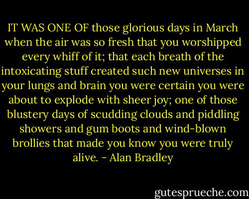 IT WAS ONE OF those glorious days in March when the air was so fresh that you worshipped every whiff of it; that each breath of the intoxicating stuff created such new universes in your lungs and brain you were certain you were about to explode with sheer joy; one of those blustery days of scudding clouds and piddling showers and gum boots and wind-blown brollies that made you know you were truly alive. - Alan Bradley