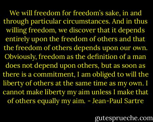 We will freedom for freedom’s sake, in and through particular circumstances. And in thus willing freedom, we discover that it depends entirely upon the freedom of others and that the freedom of others depends upon our own. Obviously, freedom as the definition of a man does not depend upon others, but as soon as there is a commitment, I am obliged to will the liberty of others at the same time as my own. I cannot make liberty my aim unless I make that of others equally my aim. - Jean-Paul Sartre