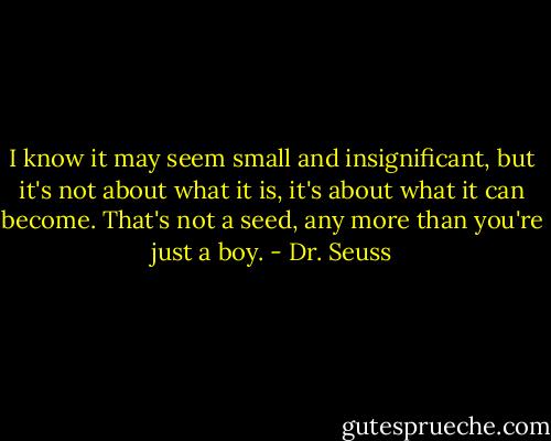 I know it may seem small and insignificant, but it's not about what it is, it's about what it can become. That's not a seed, any more than you're just a boy. - Dr. Seuss