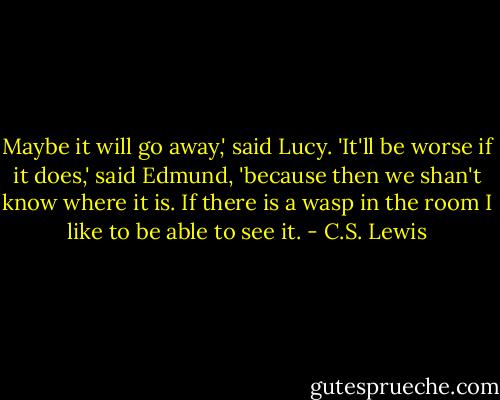 Maybe it will go away,' said Lucy.<br />'It'll be worse if it does,' said Edmund, 'because then we shan't know where it is. If there is a wasp in the room I like to be able to see it. - C.S. Lewis