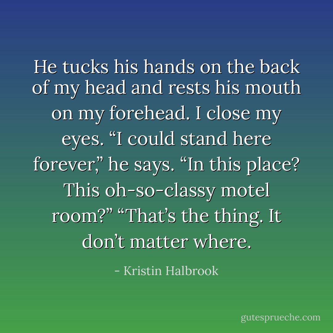 He tucks his hands on the back of my head and rests his mouth on my forehead. I close my eyes. “I could stand here forever,” he says. “In this place? This oh-so-classy motel room?” “That’s the thing. It don’t matter where. - Kristin Halbrook