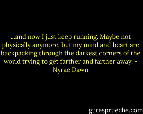 ...and now I just keep running. Maybe not physically anymore, but my mind and heart are backpacking through the darkest corners of the world trying to get farther and farther away. - Nyrae Dawn