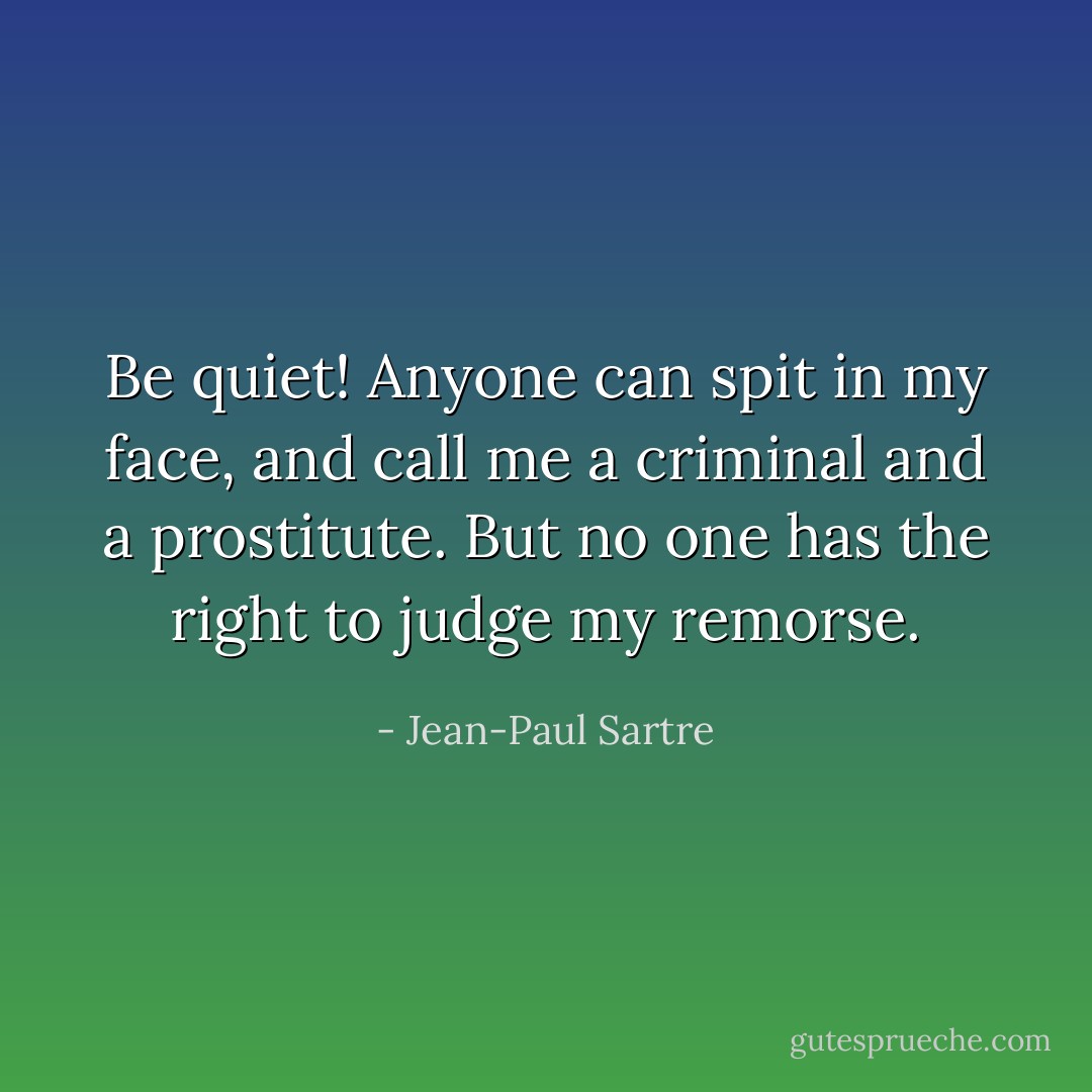 Be quiet! Anyone can spit in my face, and call me a criminal and a prostitute. But no one has the right to judge my remorse. - Jean-Paul Sartre