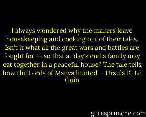 I always wondered why the makers leave housekeeping and cooking out of their tales. Isn't it what all the great wars and battles are fought for -- so that at day's end a family may eat together in a peaceful house? The tale tells how the Lords of Manva hunted  - Ursula K. Le Guin