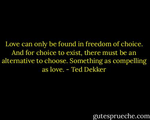 Love can only be found in freedom of choice. And for choice to exist, there must be an alternative to choose. Something as compelling as love. - Ted Dekker