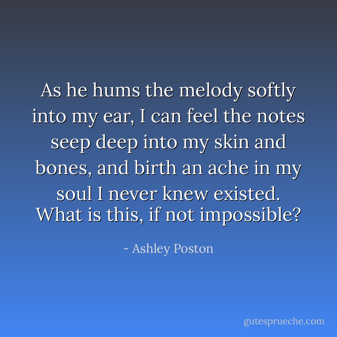 As he hums the melody softly into my ear, I can feel the notes seep deep into my skin and bones, and birth an ache in my soul I never knew existed. What is this, if not impossible? - Ashley Poston