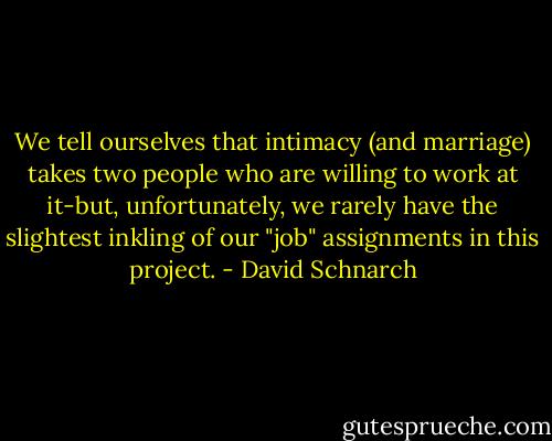 We tell ourselves that intimacy (and marriage) takes two people who are willing to work at it-but, unfortunately, we rarely have the slightest inkling of our "job" assignments in this project. - David Schnarch