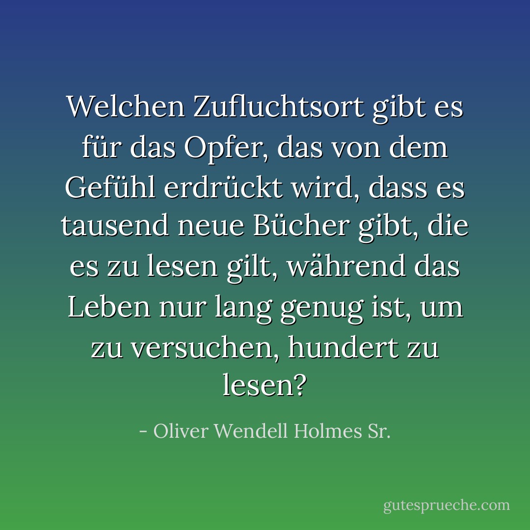 Welchen Zufluchtsort gibt es für das Opfer, das von dem Gefühl erdrückt wird, dass es tausend neue Bücher gibt, die es zu lesen gilt, während das Leben nur lang genug ist, um zu versuchen, hundert zu lesen? - Oliver Wendell Holmes Sr.<