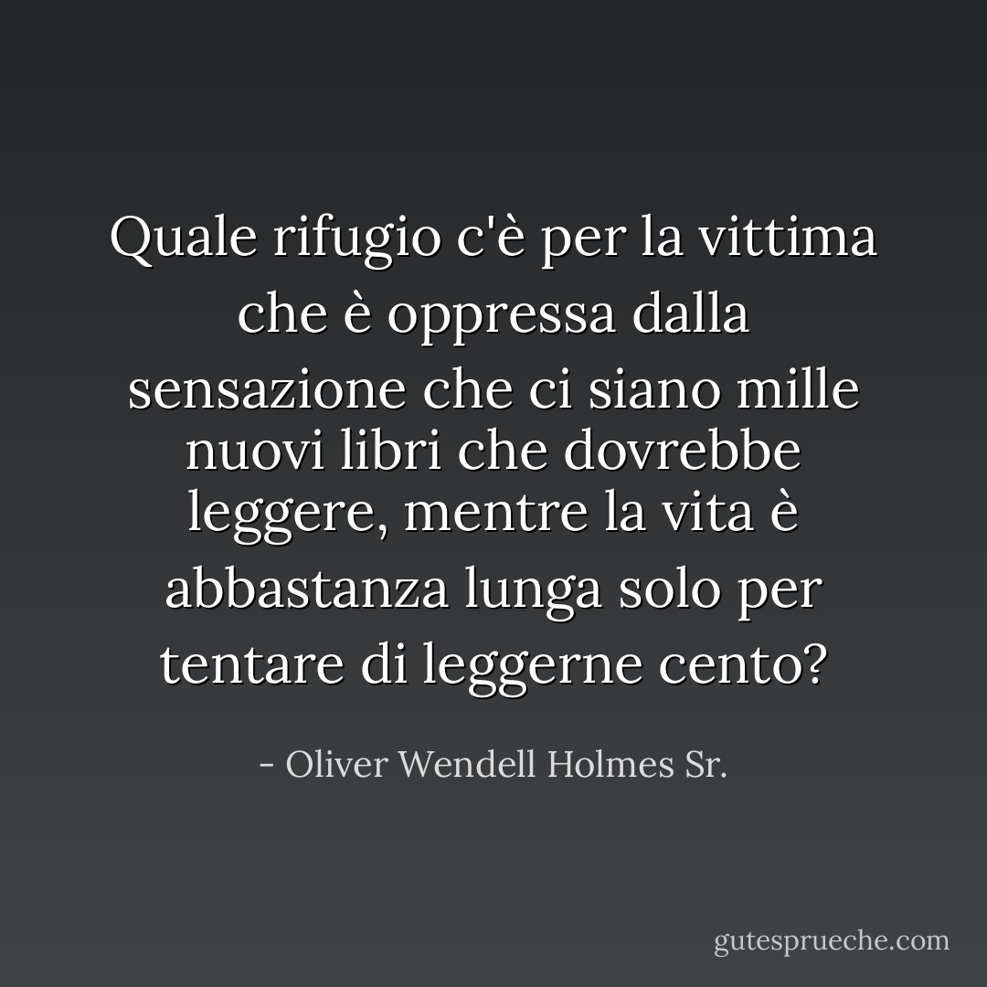 Quale rifugio c'è per la vittima che è oppressa dalla sensazione che ci siano mille nuovi libri che dovrebbe leggere, mentre la vita è abbastanza lunga solo per tentare di leggerne cento? - Oliver Wendell Holmes Sr.