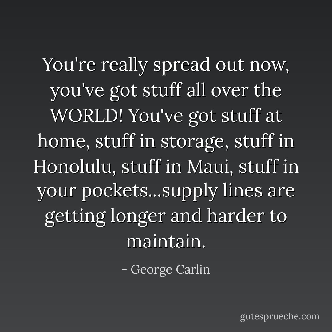 You're really spread out now, you've got stuff all over the WORLD! You've got stuff at home, stuff in storage, stuff in Honolulu, stuff in Maui, stuff in your pockets...supply lines are getting longer and harder to maintain. - George Carlin