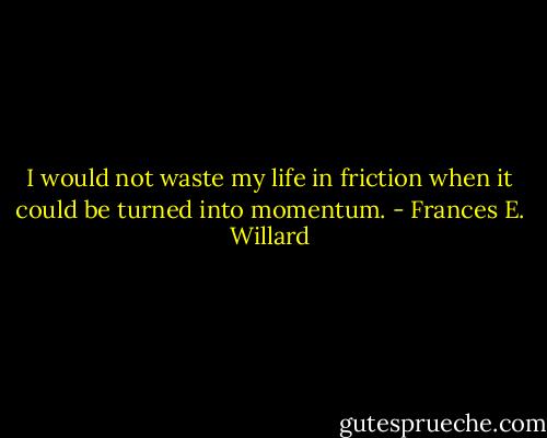 I would not waste my life in friction when it could be turned into momentum. - Frances E. Willard