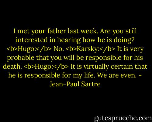 I met your father last week. Are you still interested in hearing how he is doing?<br /><b>Hugo:</b> No.<br /><b>Karsky:</b> It is very probable that you will be responsible for his death.<br /><b>Hugo:</b> It is virtually certain that he is responsible for my life. We are even. - Jean-Paul Sartre