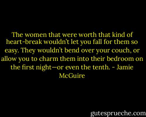 The women that were worth that kind of heart-break wouldn’t let you fall for them so easy. They wouldn’t bend over your couch, or allow you to charm them into their bedroom on the first night—or even the tenth. - Jamie McGuire