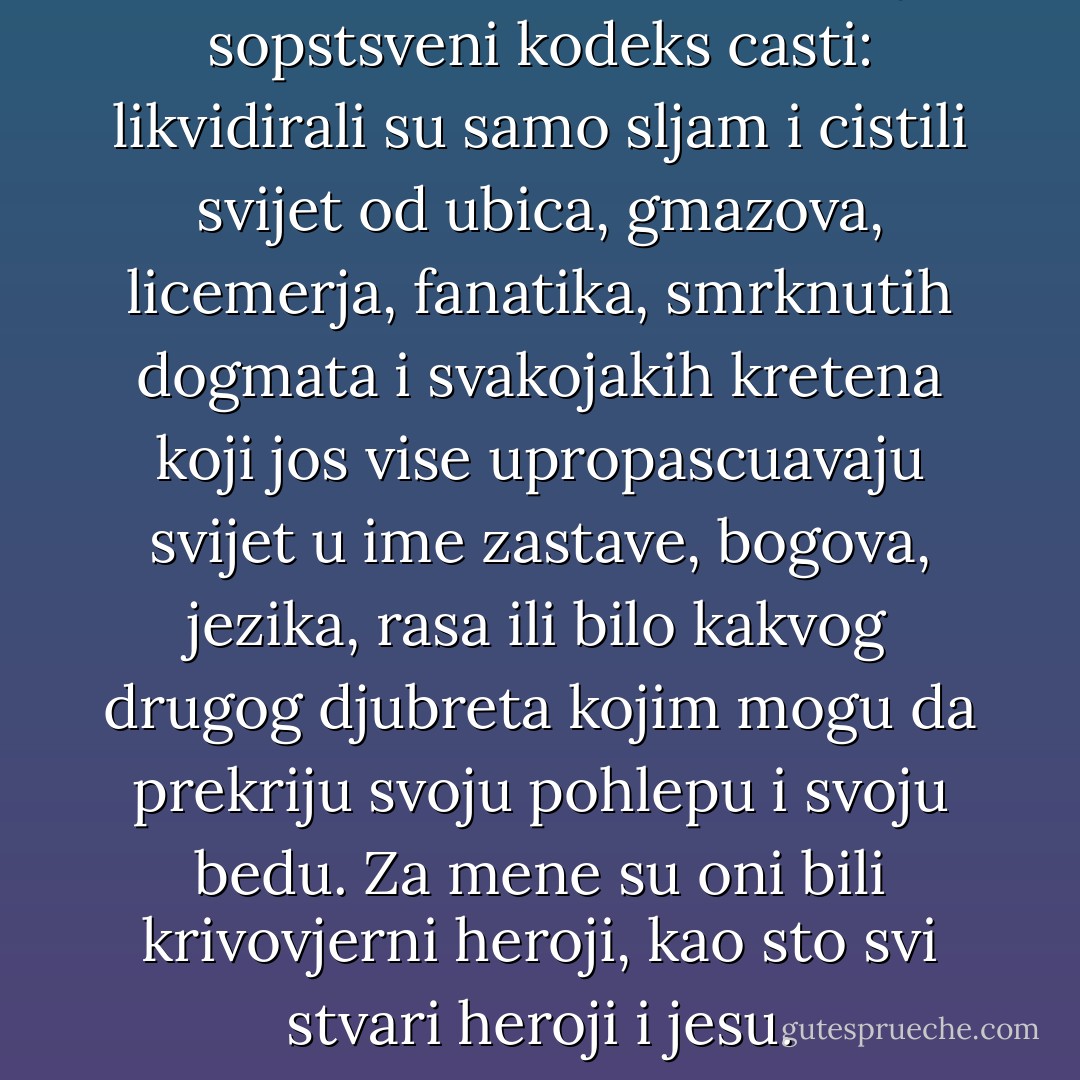 Kloe i Baltasar su imali svoj sopstsveni kodeks casti: likvidirali su samo sljam i cistili svijet od ubica, gmazova, licemerja, fanatika, smrknutih dogmata i svakojakih kretena koji jos vise upropascuavaju svijet u ime zastave, bogova, jezika, rasa ili bilo kakvog drugog djubreta kojim mogu da prekriju svoju pohlepu i svoju bedu. Za mene su oni bili krivovjerni heroji, kao sto svi stvari heroji i jesu. - Carlos Ruiz Zafón