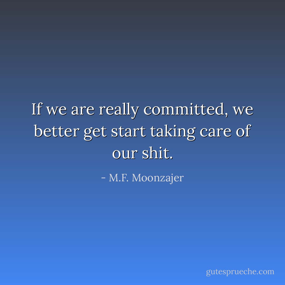 If we are really committed, we better get start taking care of our shit. - M.F. Moonzajer