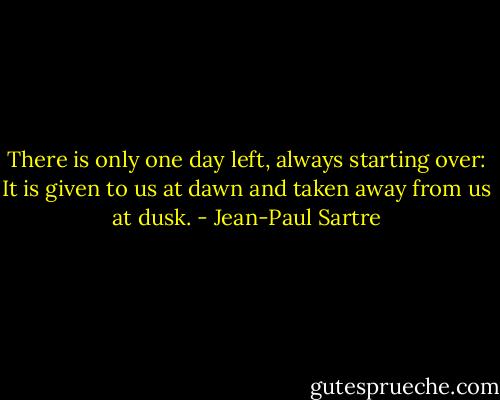 There is only one day left, always starting over: It is given to us at dawn and taken away from us at dusk. - Jean-Paul Sartre
