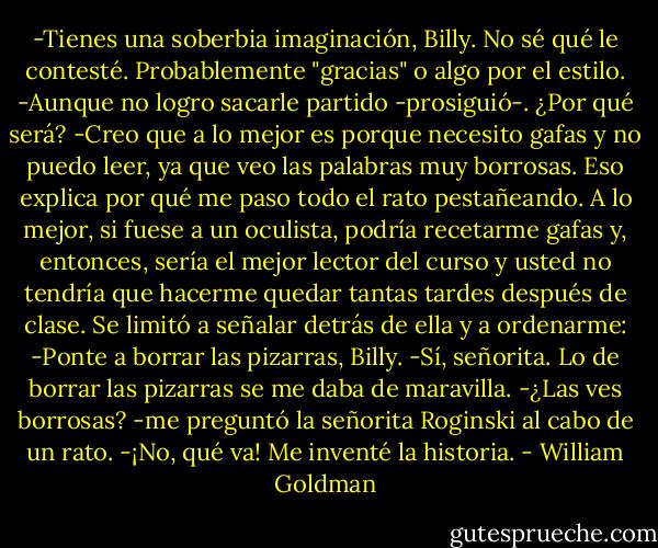 -Tienes una soberbia imaginación, Billy.<br />No sé qué le contesté. Probablemente "gracias" o algo por el estilo.<br />-Aunque no logro sacarle partido -prosiguió-. ¿Por qué será?<br />-Creo que a lo mejor es porque necesito gafas y no puedo leer, ya que veo las palabras muy borrosas. Eso explica por qué me paso todo el rato pestañeando. A lo mejor, si fuese a un oculista, podría recetarme gafas y, entonces, sería el mejor lector del curso y usted no tendría que hacerme quedar tantas tardes después de clase.<br />Se limitó a señalar detrás de ella y a ordenarme:<br />-Ponte a borrar las pizarras, Billy.<br />-Sí, señorita.<br />Lo de borrar las pizarras se me daba de maravilla.<br />-¿Las ves borrosas? -me preguntó la señorita Roginski al cabo de un rato.<br />-¡No, qué va! Me inventé la historia. - William Goldman