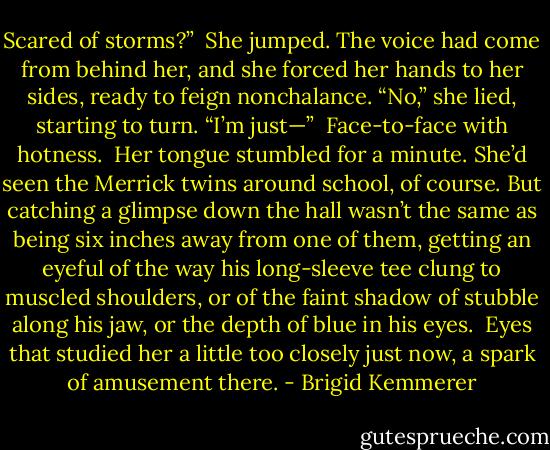 Scared of storms?” <br />She jumped. The voice had come from behind her, and she forced her hands to her sides, ready to feign nonchalance. “No,” she lied, starting to turn. “I’m just—” <br />Face-to-face with hotness. <br />Her tongue stumbled for a minute. She’d seen the Merrick twins around school, of course. But catching a glimpse down the hall wasn’t the same as being six inches away from one of them, getting an eyeful of the way his long-sleeve tee clung to muscled shoulders, or of the faint shadow of stubble along his jaw, or the depth of blue in his eyes. <br />Eyes that studied her a little too closely just now, a spark of amusement there. - Brigid Kemmerer
