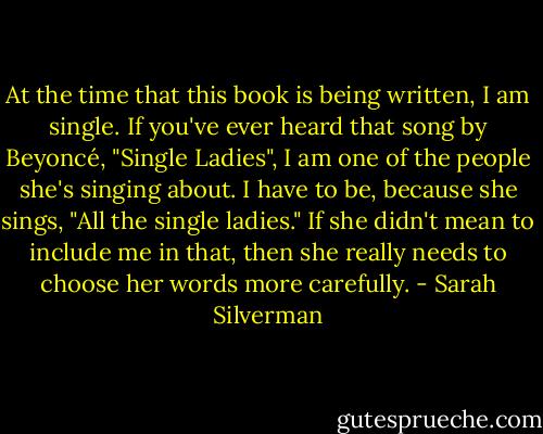 At the time that this book is being written, I am single. If you've ever heard that song by Beyoncé, "Single Ladies", I am one of the people she's singing about. I have to be, because she sings, "All the single ladies." If she didn't mean to include me in that, then she really needs to choose her words more carefully. - Sarah Silverman