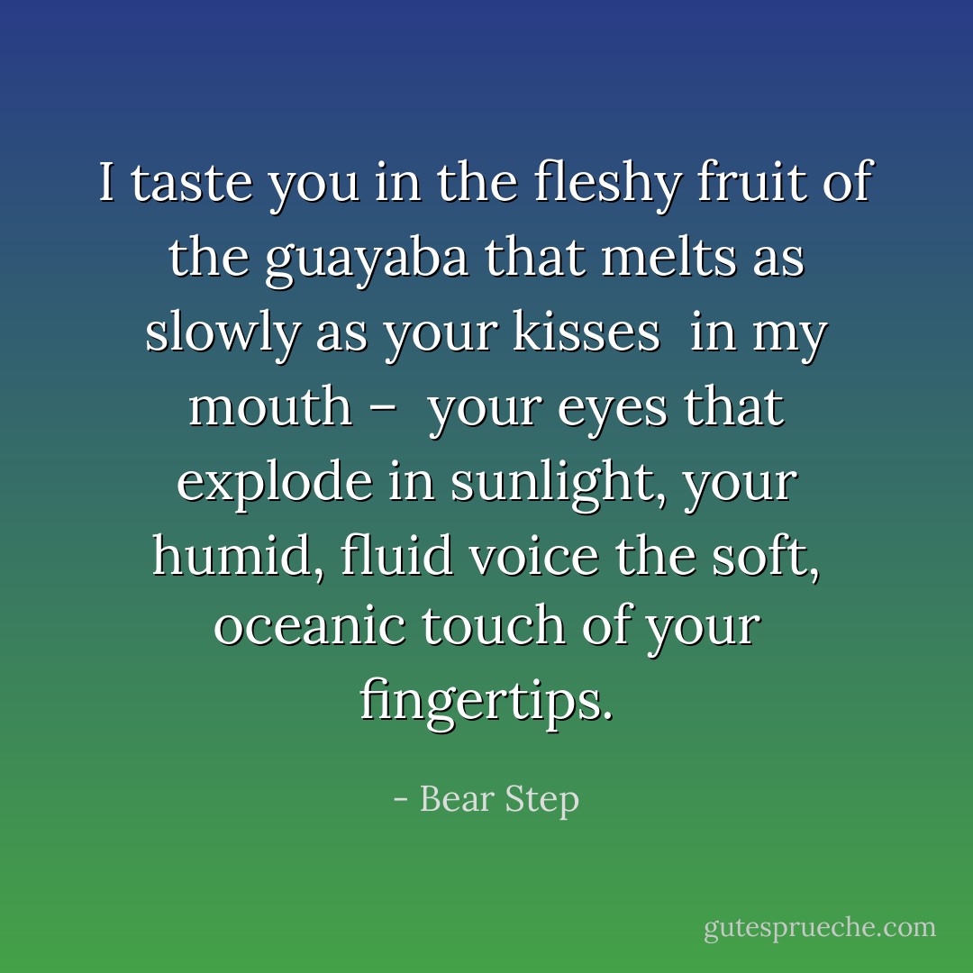 I taste you<br />in the fleshy fruit of the guayaba<br />that melts as slowly<br />as your kisses <br />in my mouth – <br />your eyes that explode in sunlight,<br />your humid, fluid voice<br />the soft, oceanic touch of your fingertips. - Bear Step