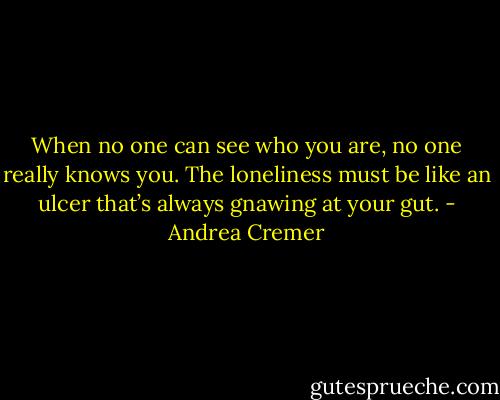 When no one can see who you are, no one really knows you. The loneliness must be like an ulcer that’s always gnawing at your gut. - Andrea Cremer