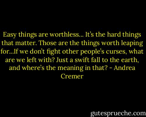 Easy things are worthless... It’s the hard things that matter. Those are the things worth leaping for...If we don’t fight other people’s curses, what are we left with? Just a swift fall to the earth, and where’s the meaning in that? - Andrea Cremer