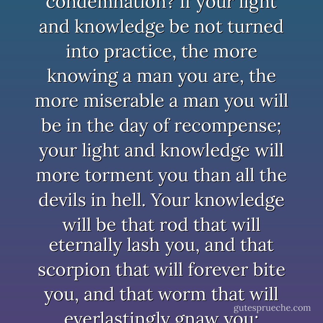 If it is not strong upon your heart to practice what you read, to what end do you read? To increase your own condemnation? If your light and knowledge be not turned into practice, the more knowing a man you are, the more miserable a man you will be in the day of recompense; your light and knowledge will more torment you than all the devils in hell. Your knowledge will be that rod that will eternally lash you, and that scorpion that will forever bite you, and that worm that will everlastingly gnaw you; therefore read, and labor to know that you may do--or else you are undone forever. - Thomas Brooks