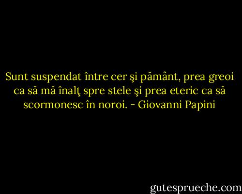 Sunt suspendat între cer şi pământ, prea greoi ca să mă înalţ spre stele şi prea eteric ca să scormonesc în noroi. - Giovanni Papini