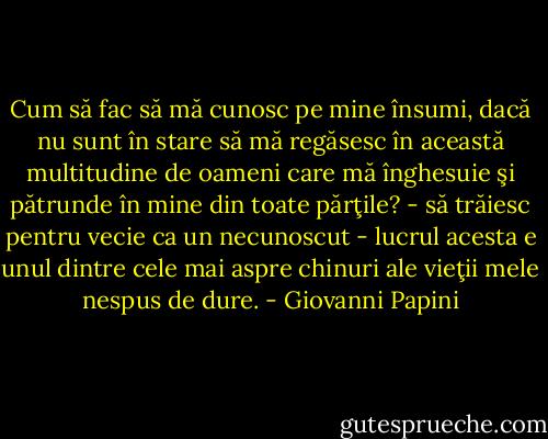Cum să fac să mă cunosc pe mine însumi, dacă nu sunt în stare să mă regăsesc în această multitudine de oameni care mă înghesuie şi pătrunde în mine din toate părţile? - să trăiesc pentru vecie ca un necunoscut - lucrul acesta e unul dintre cele mai aspre chinuri ale vieţii mele nespus de dure. - Giovanni Papini