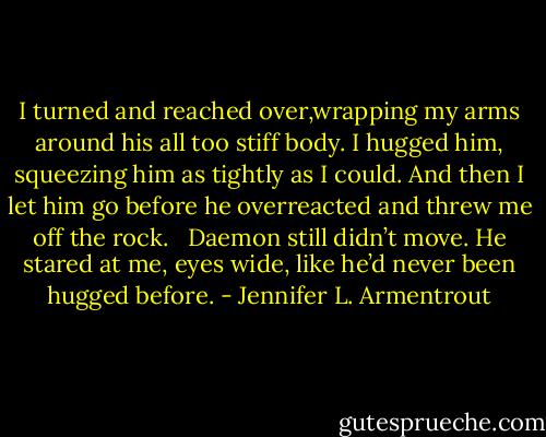 I turned and reached over,wrapping my arms around his all too stiff body. I hugged him, squeezing him as tightly as I could. And then I let him go before he overreacted and threw me off the rock. <br /><br />Daemon still didn’t move. He stared at me, eyes wide, like he’d never been hugged before. - Jennifer L. Armentrout