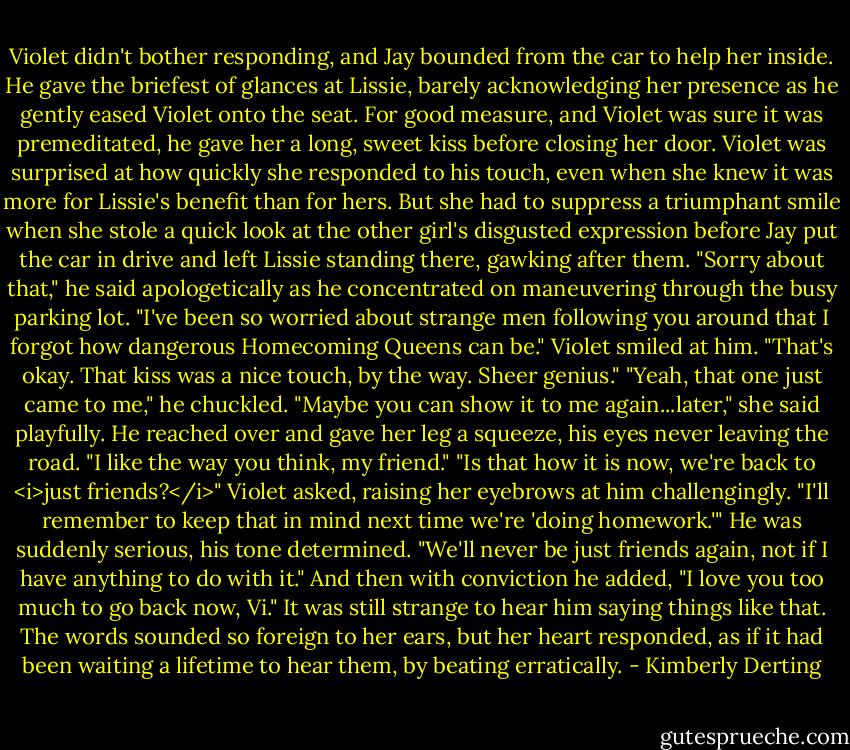 Violet didn't bother responding, and Jay bounded from the car to help her inside.<br />He gave the briefest of glances at Lissie, barely acknowledging her presence as he gently eased Violet onto the seat. For good measure, and Violet was sure it was premeditated, he gave her a long, sweet kiss before closing her door.<br />Violet was surprised at how quickly she responded to his touch, even when she knew it was more for Lissie's benefit than for hers. But she had to suppress a triumphant smile when she stole a quick look at the other girl's disgusted expression before Jay put the car in drive and left Lissie standing there, gawking after them.<br />"Sorry about that," he said apologetically as he concentrated on maneuvering through the busy parking lot. "I've been so worried about strange men following you around that I forgot how dangerous Homecoming Queens can be."<br />Violet smiled at him. "That's okay. That kiss was a nice touch, by the way. Sheer genius."<br />"Yeah, that one just came to me," he chuckled.<br />"Maybe you can show it to me again...later," she said playfully.<br />He reached over and gave her leg a squeeze, his eyes never leaving the road. "I like the way you think, my friend."<br />"Is that how it is now, we're back to <i>just friends?</i>" Violet asked, raising her eyebrows at him challengingly. "I'll remember to keep that in mind next time we're 'doing homework.'"<br />He was suddenly serious, his tone determined. "We'll never be just friends again, not if I have anything to do with it." And then with conviction he added, "I love you too much to go back now, Vi."<br />It was still strange to hear him saying things like that. The words sounded so foreign to her ears, but her heart responded, as if it had been waiting a lifetime to hear them, by beating erratically. - Kimberly Derting