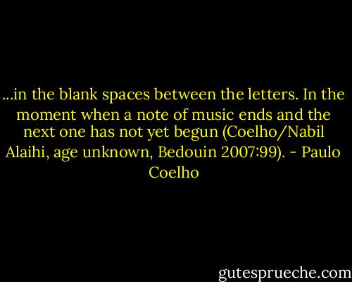 ...in the blank spaces between the letters. In the moment when a note of music ends and the next one has not yet begun (Coelho/Nabil Alaihi, age unknown, Bedouin 2007:99). - Paulo Coelho