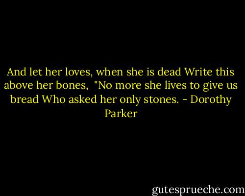 And let her loves, when she is dead<br />Write this above her bones, <br />"No more she lives to give us bread<br />Who asked her only stones. - Dorothy Parker