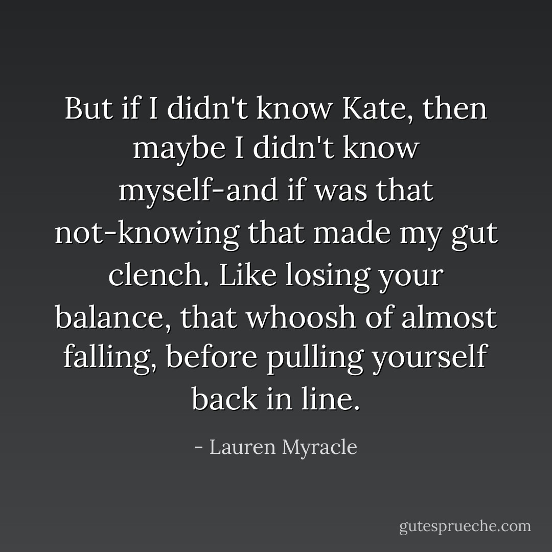But if I didn't know Kate, then maybe I didn't know myself-and if was that not-knowing that made my gut clench. Like losing your balance, that whoosh of almost falling, before pulling yourself back in line. - Lauren Myracle