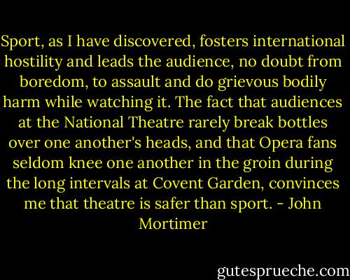 Sport, as I have discovered, fosters international hostility and leads the audience, no doubt from boredom, to assault and do grievous bodily harm while watching it. The fact that audiences at the National Theatre rarely break bottles over one another's heads, and that Opera fans seldom knee one another in the groin during the long intervals at Covent Garden, convinces me that theatre is safer than sport. - John Mortimer