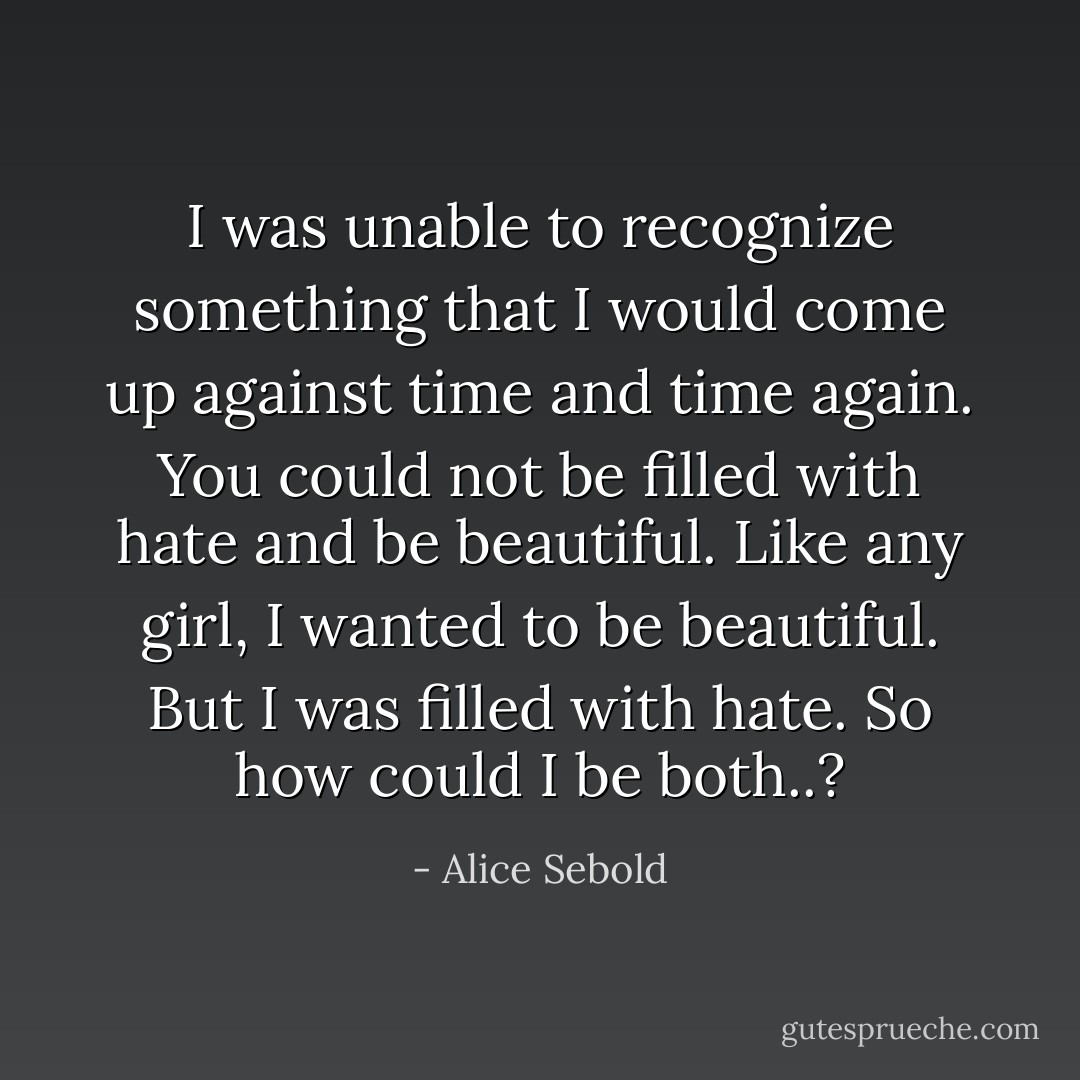 I was unable to recognize something that I would come up against time and time again. You could not be filled with hate and be beautiful. Like any girl, I wanted to be beautiful. But I was filled with hate. So how could I be both..? - Alice Sebold