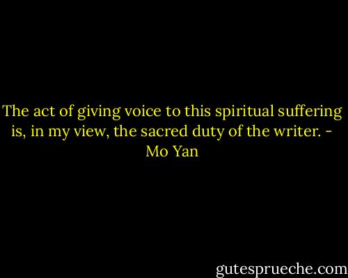 The act of giving voice to this spiritual suffering is, in my view, the sacred duty of the writer. - Mo Yan