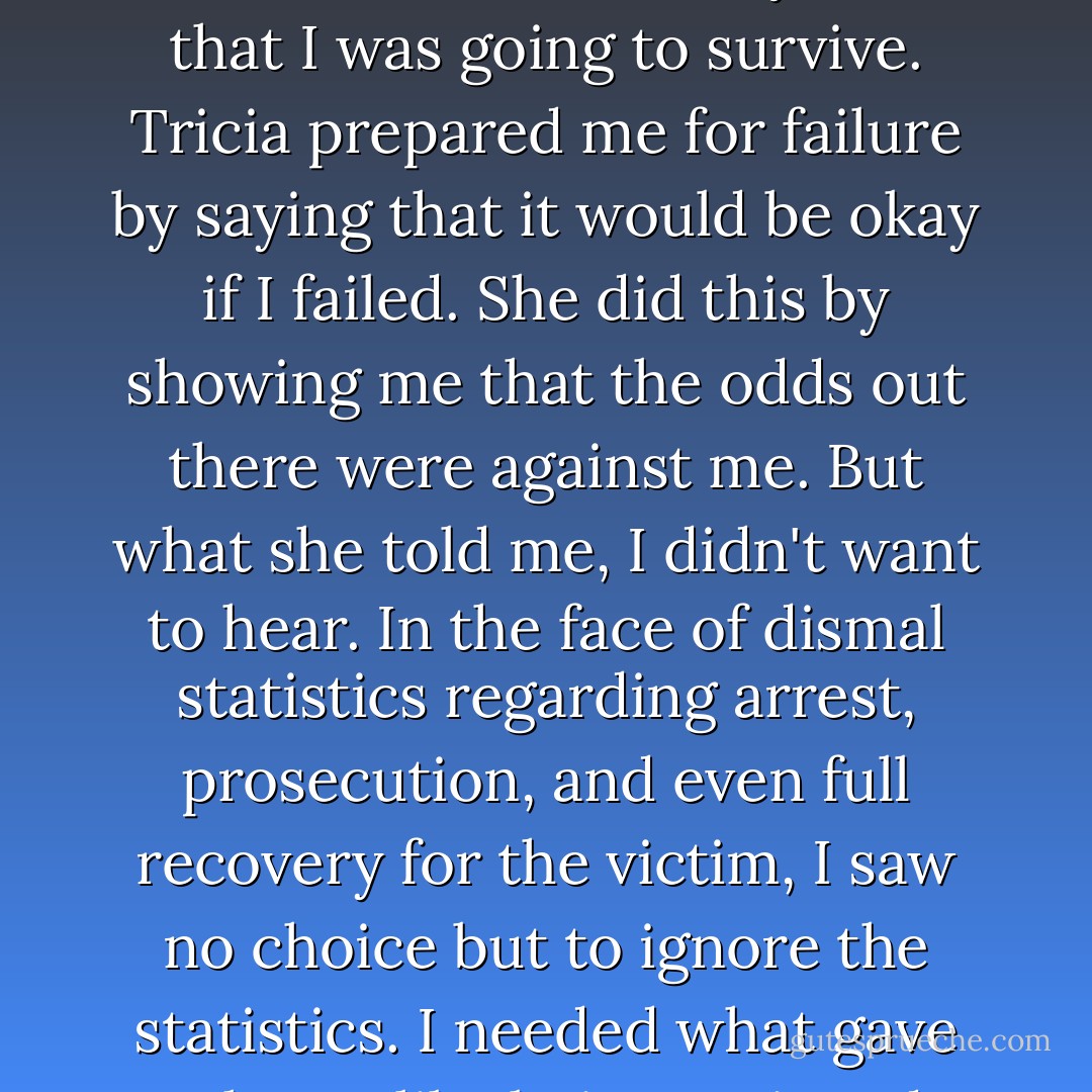 I now think that was distanced me from Tricia and from the Rape Crisis Center was their use of generalities. I did not want to be one of a group or compared with others. It somehow blindsided my sense that I was going to survive. Tricia prepared me for failure by saying that it would be okay if I failed. She did this by showing me that the odds out there were against me. But what she told me, I didn't want to hear. In the face of dismal statistics regarding arrest, prosecution, and even full recovery for the victim, I saw no choice but to ignore the statistics. I needed what gave me hope, like being assigned a female assistant district attorney, not the news that the number of rape prosecutions in Syracuse for that calendar year had been nil. - Alice Sebold