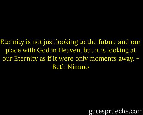 Eternity is not just looking to the future and our place with God in Heaven, but it is looking at our Eternity as if it were only moments away. - Beth Nimmo