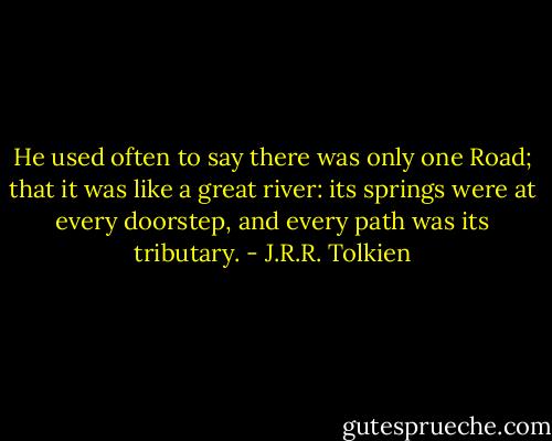 He used often to say there was only one Road; that it was like a great river: its springs were at every doorstep, and every path was its tributary. - J.R.R. Tolkien