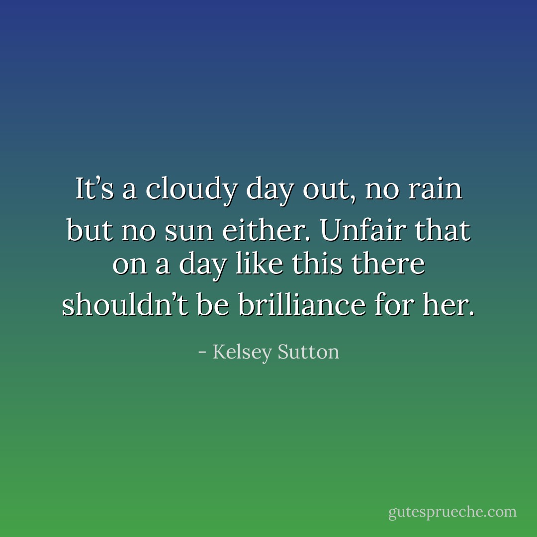 It’s a cloudy day out, no rain but no sun either. Unfair that on a day like this there shouldn’t be brilliance for her. - Kelsey Sutton