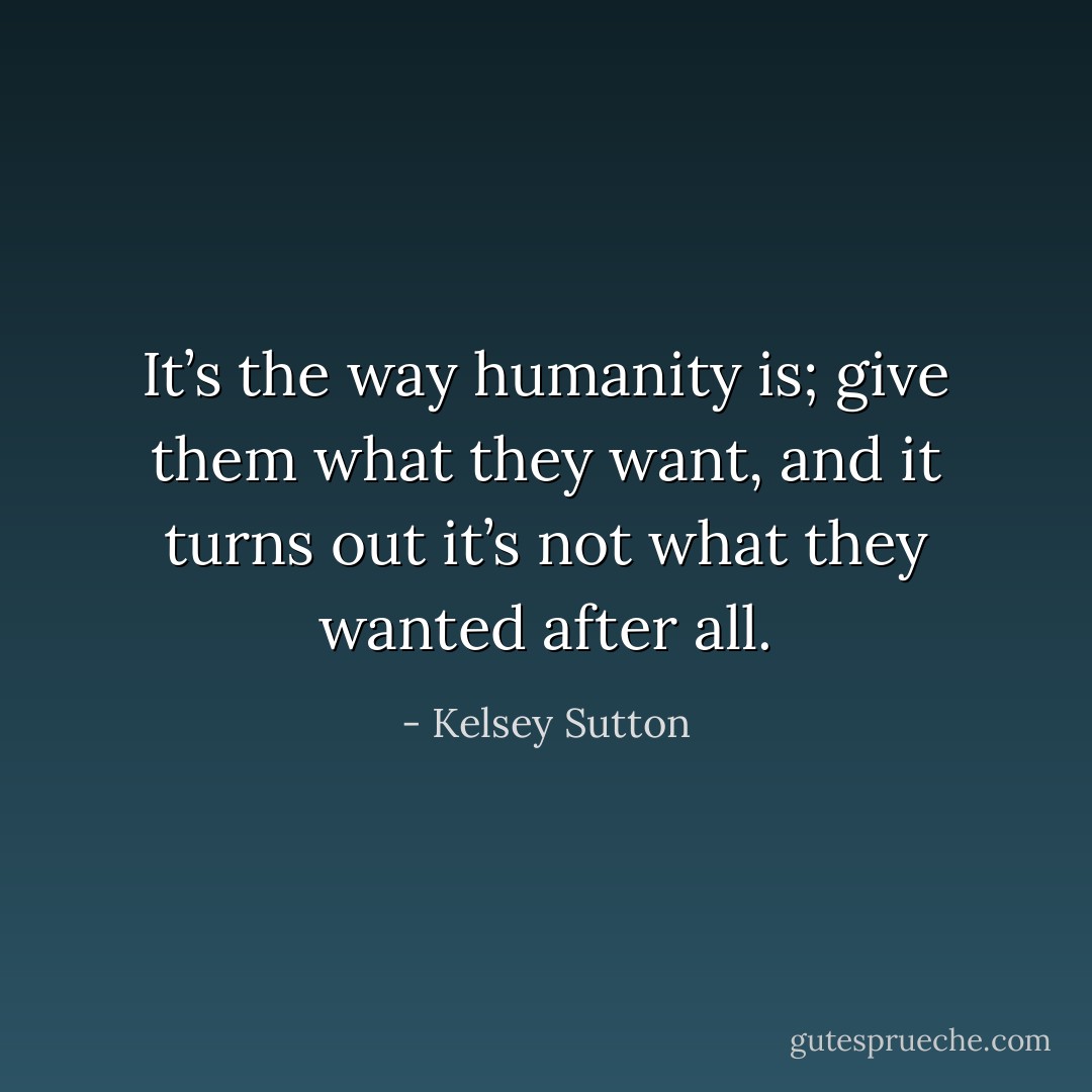 It’s the way humanity is; give them what they want, and it turns out it’s not what they wanted after all. - Kelsey Sutton