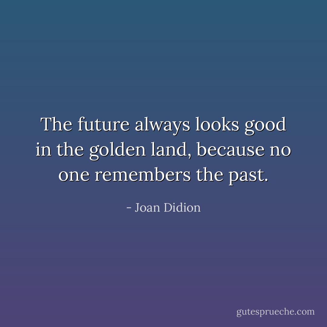 The future always looks good in the golden land, because no one remembers the past. - Joan Didion