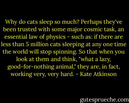 Why do cats sleep so much? Perhaps they've been trusted with some major cosmic task, an essential law of physics - such as: if there are less than 5 million cats sleeping at any one time the world will stop spinning. So that when you look at them and think, "what a lazy, good-for-nothing animal," they are, in fact, working very, very hard. - Kate Atkinson
